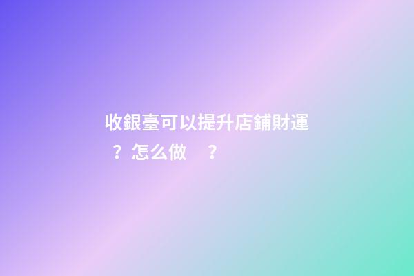 收銀臺可以提升店鋪財運？怎么做？